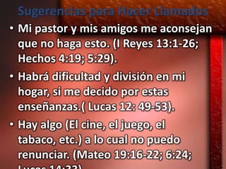 Sugerencias para Hacer Llamados
• Mi pastor y mis amigos me aconsejan
  que no haga esto. (I Reyes 13:1-26;
  Hechos 4:19; 5:29).
• Habrá dificultad y división en mi
  hogar, si me decido por estas
  enseñanzas.( Lucas 12: 49-53).
• Hay algo (El cine, el juego, el
  tabaco, etc.) a lo cual no puedo
  renunciar. (Mateo 19:16-22; 6:24;
 