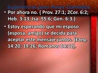 Sugerencias para Hacer Llamados
• Por ahora no. ( Prov. 27:1; 2Cor. 6:2;
  Heb. 3:13; Isa. 55:6; Gen. 6:3.)
• Estoy esperando que mi esposo
  (esposa, amigo) se decida para
  aceptar este mensaje juntos. (Ezeq.
  14:20; 19:26; Romanos 14:12).
 