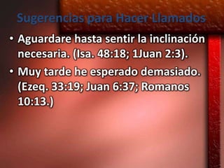 Sugerencias para Hacer Llamados
• Aguardare hasta sentir la inclinación
  necesaria. (Isa. 48:18; 1Juan 2:3).
• Muy tarde he esperado demasiado.
  (Ezeq. 33:19; Juan 6:37; Romanos
  10:13.)
 