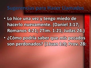Sugerencias para Hacer Llamados
• Lo hice una vez y tengo miedo de
  hacerlo nuevamente. (Daniel 3:17;
  Romanos 4:21; 2Tim. 1:21; Judas 24.)
• ¿Cómo podría saber que mis pecados
  son perdonados? (1Juan 1:9; Prov. 28:
 