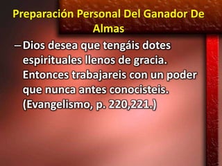 Preparación Personal Del Ganador De
                 Almas
– Dios desea que tengáis dotes
  espirituales llenos de gracia.
  Entonces trabajareis con un poder
  que nunca antes conocisteis.
  (Evangelismo, p. 220,221.)
 