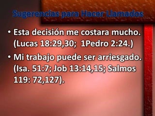Sugerencias para Hacer Llamados
• Esta decisión me costara mucho.
  (Lucas 18:29,30; 1Pedro 2:24.)
• Mi trabajo puede ser arriesgado.
  (Isa. 51:7; Job 13:14,15; Salmos
  119: 72,127).
 