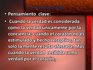 Las Conversiones
• Pensamiento clave:
• Cuando la verdad es considerada
  como la verdad únicamente por la
  conciencia; cuando el corazón no es
  estimulado y hecho receptivo, tan
  solo la mente resulta afectada. Mas
  cuando la verdad recibida como
  verdad por el corazón,
 