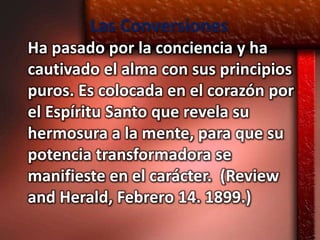 Las Conversiones
Ha pasado por la conciencia y ha
cautivado el alma con sus principios
puros. Es colocada en el corazón por
el Espíritu Santo que revela su
hermosura a la mente, para que su
potencia transformadora se
manifieste en el carácter. (Review
and Herald, Febrero 14. 1899.)
 