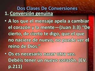 Dos Clases De Conversiones
1. Conversión genuina
• A los que el mensaje apela a cambiar
  el corazón y la mente—(Juan 3:3) “De
  cierto, de cierto te digo, que el que
  no naciere de nuevo, no puede ver el
  reino de Dios.”
• Os es necesario nacer otra vez.
  Debéis tener un nuevo corazón. (EV.
  p.211)
 