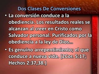 Dos Clases De Conversiones
• La conversión conduce a la
  obediencia. Los resultados reales se
  alcanzan al creer en Cristo como
  Salvador personal. Purificados por la
  obediencia a la ley de Dios…
• Es genuino arrepentimiento; el que
  conduce a nueva vida. (2Cor. 5:17;
  Hechos 2:37,38.)
 