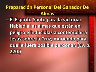 Preparación Personal Del Ganador De
                 Almas
– El Espíritu Santo para la victoria:
  Hablad a las almas que están en
  peligro e inducidlas a contemplar a
  Jesús sobre la Cruz, muriendo para
  que le fuera posible perdonar. (Ev. p.
  220.)
 