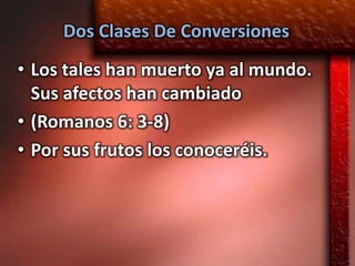Dos Clases De Conversiones
• Los tales han muerto ya al mundo.
  Sus afectos han cambiado
• (Romanos 6: 3-8)
• Por sus frutos los conoceréis.
 
