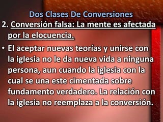 Dos Clases De Conversiones
2. Conversión falsa: La mente es afectada
  por la elocuencia.
• El aceptar nuevas teorías y unirse con
  la iglesia no le da nueva vida a ninguna
  persona, aun cuando la iglesia con la
  cual se una este cimentada sobre
  fundamento verdadero. La relación con
  la iglesia no reemplaza a la conversión.
 