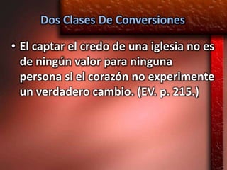 Dos Clases De Conversiones

• El captar el credo de una iglesia no es
  de ningún valor para ninguna
  persona si el corazón no experimente
  un verdadero cambio. (EV. p. 215.)
 
