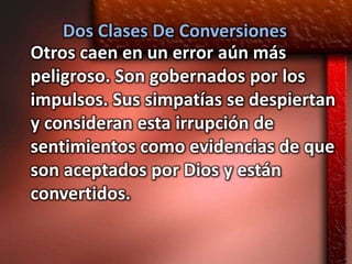 Dos Clases De Conversiones
Otros caen en un error aún más
peligroso. Son gobernados por los
impulsos. Sus simpatías se despiertan
y consideran esta irrupción de
sentimientos como evidencias de que
son aceptados por Dios y están
convertidos.
 