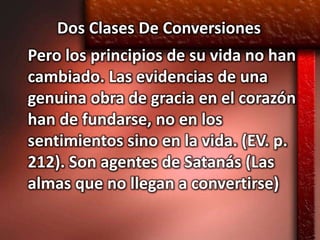 Dos Clases De Conversiones
Pero los principios de su vida no han
cambiado. Las evidencias de una
genuina obra de gracia en el corazón
han de fundarse, no en los
sentimientos sino en la vida. (EV. p.
212). Son agentes de Satanás (Las
almas que no llegan a convertirse)
 
