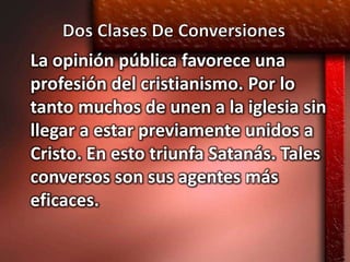 La opinión pública favorece una
profesión del cristianismo. Por lo
tanto muchos de unen a la iglesia sin
llegar a estar previamente unidos a
Cristo. En esto triunfa Satanás. Tales
conversos son sus agentes más
eficaces.
 