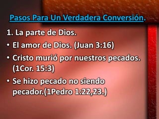 Pasos Para Un Verdadera Conversión.
1. La parte de Dios.
• El amor de Dios. (Juan 3:16)
• Cristo murió por nuestros pecados.
  (1Cor. 15:3)
• Se hizo pecado no siendo
  pecador.(1Pedro 1:22,23.)
 