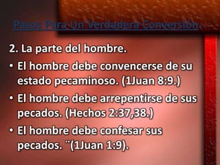 Pasos Para Un Verdadera Conversión.
2. La parte del hombre.
• El hombre debe convencerse de su
  estado pecaminoso. (1Juan 8:9.)
• El hombre debe arrepentirse de sus
  pecados. (Hechos 2:37,38.)
• El hombre debe confesar sus
  pecados. ¨(1Juan 1:9).
 
