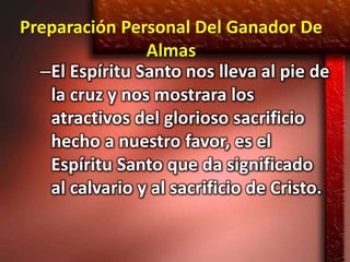 Preparación Personal Del Ganador De
                Almas
  –El Espíritu Santo nos lleva al pie de
   la cruz y nos mostrara los
   atractivos del glorioso sacrificio
   hecho a nuestro favor, es el
   Espíritu Santo que da significado
   al calvario y al sacrificio de Cristo.
 