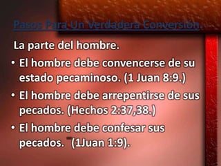 Pasos Para Un Verdadera Conversión.
 La parte del hombre.
• El hombre debe convencerse de su
  estado pecaminoso. (1 Juan 8:9.)
• El hombre debe arrepentirse de sus
  pecados. (Hechos 2:37,38.)
• El hombre debe confesar sus
  pecados. (1Juan 1:9).
 