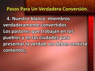 Pasos Para Un Verdadera Conversión.
 4. Nuestro blanco: miembros
verdaderamente convertidos.
Los pastores que trabajan en los
pueblos y en las ciudades para
presentar la verdad, no deben sentirse
contentos,
 