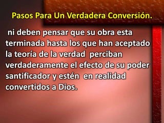 Pasos Para Un Verdadera Conversión.
 ni deben pensar que su obra esta
terminada hasta los que han aceptado
la teoría de la verdad perciban
verdaderamente el efecto de su poder
santificador y estén en realidad
convertidos a Dios.
 