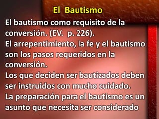 El Bautismo
El bautismo como requisito de la
conversión. (EV. p. 226).
El arrepentimiento, la fe y el bautismo
son los pasos requeridos en la
conversión.
Los que deciden ser bautizados deben
ser instruidos con mucho cuidado.
La preparación para el bautismo es un
asunto que necesita ser considerado
 