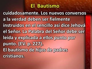 El Bautismo
cuidadosamente. Los nuevos conversos
a la verdad deben ser fielmente
instruidos en el sencillo así dice Jehová
el Señor. La Palabra del Señor debe ser
leída y explicada a ellos punto por
punto. (EV. p. 227).
El bautismo de hijos de padres
cristianos.
 