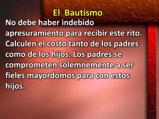 El Bautismo
No debe haber indebido
apresuramiento para recibir este rito.
Calculen el costo tanto de los padres
como de los hijos. Los padres se
comprometen solemnemente a ser
fieles mayordomos para con estos
hijos.
 