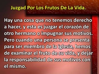 Juzgad Por Los Frutos De La Vida.

Hay una cosa que no tenemos derecho
a hacer, y esta es juzgar el corazón de
otro hermano o impugnar sus motivos.
Pero cuando una persona se presenta
para ser miembro de la iglesia, hemos
de examinar el fruto de su vida, y dejar
la responsabilidad de sus motivos con
el mismo.
 