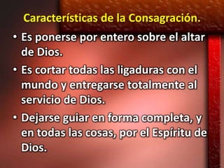 Características de la Consagración.
• Es ponerse por entero sobre el altar
  de Dios.
• Es cortar todas las ligaduras con el
  mundo y entregarse totalmente al
  servicio de Dios.
• Dejarse guiar en forma completa, y
  en todas las cosas, por el Espíritu de
  Dios.
 