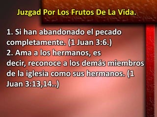 Juzgad Por Los Frutos De La Vida.

1. Si han abandonado el pecado
completamente. (1 Juan 3:6.)
2. Ama a los hermanos, es
decir, reconoce a los demás miembros
de la iglesia como sus hermanos. (1
Juan 3:13,14..)
 