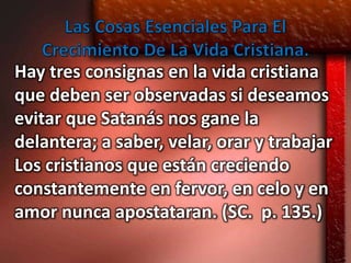 Hay tres consignas en la vida cristiana
que deben ser observadas si deseamos
evitar que Satanás nos gane la
delantera; a saber, velar, orar y trabajar
Los cristianos que están creciendo
constantemente en fervor, en celo y en
amor nunca apostataran. (SC. p. 135.)
 