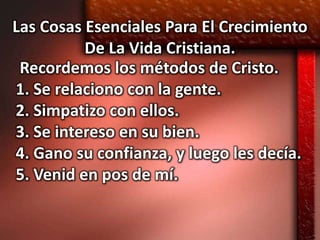 Las Cosas Esenciales Para El Crecimiento
          De La Vida Cristiana.
 Recordemos los métodos de Cristo.
1. Se relaciono con la gente.
2. Simpatizo con ellos.
3. Se intereso en su bien.
4. Gano su confianza, y luego les decía.
5. Venid en pos de mí.
 