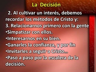 La Decisión
 2. Al cultivar un interés, debemos
recordar los métodos de Cristo y:
3. Relacionarnos primero con la gente
•Simpatizar con ellos.
•Interesarnos en su bien.
•Ganarles la confianza, y por fin
•Invitarles a seguir a Cristo…
•Paso a paso por la escalera de la
decisión.
 