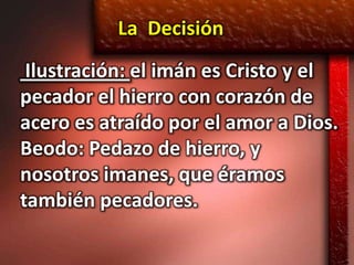 La Decisión
 Ilustración: el imán es Cristo y el
pecador el hierro con corazón de
acero es atraído por el amor a Dios.
Beodo: Pedazo de hierro, y
nosotros imanes, que éramos
también pecadores.
 