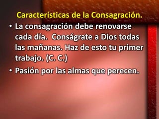 Características de la Consagración.
• La consagración debe renovarse
  cada día. Conságrate a Dios todas
  las mañanas. Haz de esto tu primer
  trabajo. (C. C.)
• Pasión por las almas que perecen.
 