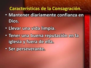 Características de la Consagración.
•   Mantener diariamente confianza en
    Dios.
•   Llevar una vida limpia.
•   Tener una buena reputación en la
    iglesia y fuera de ella.
•   Ser perseverante.
 