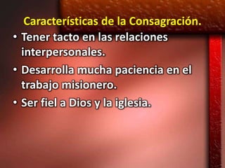 Características de la Consagración.
• Tener tacto en las relaciones
  interpersonales.
• Desarrolla mucha paciencia en el
  trabajo misionero.
• Ser fiel a Dios y la iglesia.
 