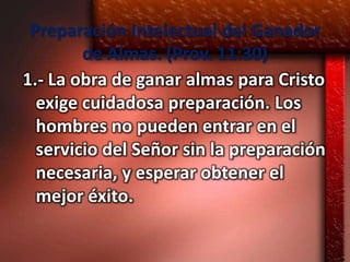 Preparación Intelectual del Ganador
        de Almas. (Prov. 11:30)
1.- La obra de ganar almas para Cristo
  exige cuidadosa preparación. Los
  hombres no pueden entrar en el
  servicio del Señor sin la preparación
  necesaria, y esperar obtener el
  mejor éxito.
 
