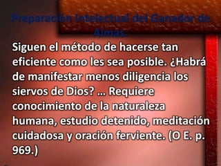 Preparación Intelectual del Ganador de
                Almas.
Siguen el método de hacerse tan
eficiente como les sea posible. ¿Habrá
de manifestar menos diligencia los
siervos de Dios? … Requiere
conocimiento de la naturaleza
humana, estudio detenido, meditación
cuidadosa y oración ferviente. (O E. p.
969.)
 