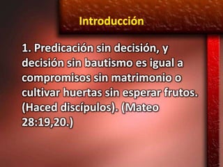 Introducción

1. Predicación sin decisión, y
decisión sin bautismo es igual a
compromisos sin matrimonio o
cultivar huertas sin esperar frutos.
(Haced discípulos). (Mateo
28:19,20.)
 