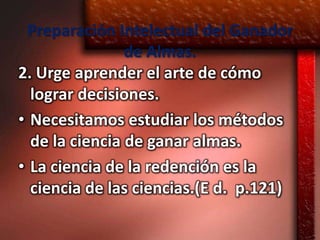 Preparación Intelectual del Ganador
                de Almas.
2. Urge aprender el arte de cómo
  lograr decisiones.
• Necesitamos estudiar los métodos
  de la ciencia de ganar almas.
• La ciencia de la redención es la
  ciencia de las ciencias.(E d. p.121)
 