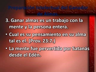 Preparación Intelectual del Ganador
                 de Almas.
3. Ganar almas es un trabajo con la
  mente y la persona entera.
• Cual es su pensamiento en su alma
  tal es el. (Prov. 23:7.)
• La mente fue pervertida por Satanás
  desde el Edén.
 
