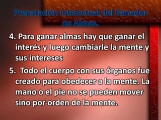 Preparación Intelectual del Ganador
               de Almas.
4. Para ganar almas hay que ganar el
  interés y luego cambiarle la mente y
  sus intereses
5. Todo el cuerpo con sus órganos fue
  creado para obedecer a la mente. La
  mano o el pie no se pueden mover
  sino por orden de la mente.
 