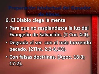 Preparación Intelectual del Ganador
                de Almas.
6. El Diablo ciega la mente
• Para que no resplandezca la luz del
  Evangelio de Salvación. (2 Cor. 4:4).
• Degrada el ser con el más horrendo
  pecado. (2Tim. 2:2-8,13).
• Con falsas doctrinas. (Apoc. 18:3;
  17:2).
 