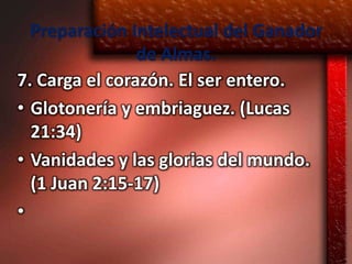 Preparación Intelectual del Ganador
                de Almas.
7. Carga el corazón. El ser entero.
• Glotonería y embriaguez. (Lucas
  21:34)
• Vanidades y las glorias del mundo.
  (1 Juan 2:15-17)
•
 