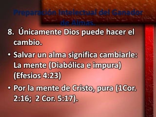 Preparación Intelectual del Ganador
                de Almas.
8. Únicamente Dios puede hacer el
  cambio.
• Salvar un alma significa cambiarle:
  La mente (Diabólica e impura)
  (Efesios 4:23)
• Por la mente de Cristo, pura (1Cor.
  2:16; 2 Cor. 5:17).
 