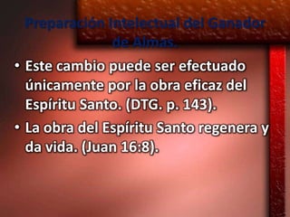 Preparación Intelectual del Ganador
               de Almas.
• Este cambio puede ser efectuado
  únicamente por la obra eficaz del
  Espíritu Santo. (DTG. p. 143).
• La obra del Espíritu Santo regenera y
  da vida. (Juan 16:8).
 