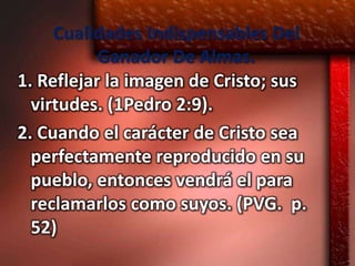 Cualidades Indispensables Del
           Ganador De Almas.
1. Reflejar la imagen de Cristo; sus
  virtudes. (1Pedro 2:9).
2. Cuando el carácter de Cristo sea
  perfectamente reproducido en su
  pueblo, entonces vendrá el para
  reclamarlos como suyos. (PVG. p.
  52)
 