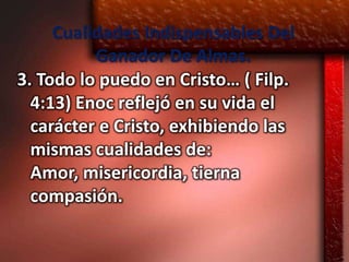 Cualidades Indispensables Del
          Ganador De Almas.
3. Todo lo puedo en Cristo… ( Filp.
  4:13) Enoc reflejó en su vida el
  carácter e Cristo, exhibiendo las
  mismas cualidades de:
  Amor, misericordia, tierna
  compasión.
 