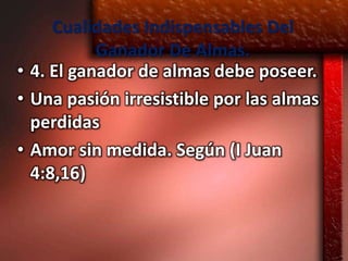 Cualidades Indispensables Del
           Ganador De Almas.
• 4. El ganador de almas debe poseer.
• Una pasión irresistible por las almas
  perdidas
• Amor sin medida. Según (I Juan
  4:8,16)
 