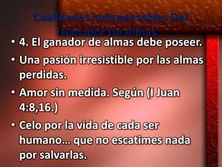 Cualidades Indispensables Del
             Ganador De Almas.
•   4. El ganador de almas debe poseer.
•   Una pasión irresistible por las almas
    perdidas.
•   Amor sin medida. Según (I Juan
    4:8,16.)
•   Celo por la vida de cada ser
    humano… que no escatimes nada
    por salvarlas.
 